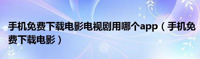 手机免费下载电影电视剧用哪个app【手机免费下载电影】