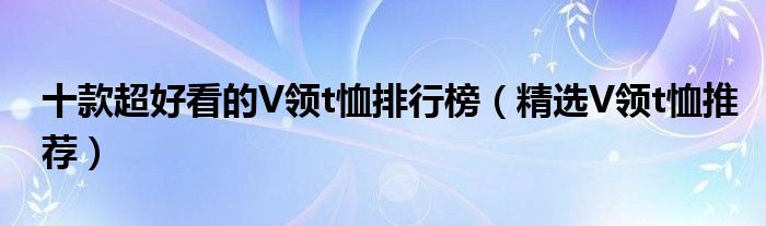 十款超好看的V领t恤排行榜【精选V领t恤推荐】