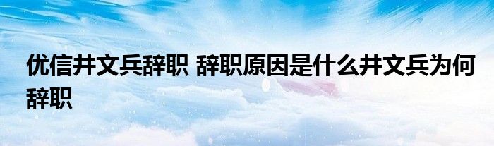 优信井文兵辞职 辞职原因是什么井文兵为何辞职