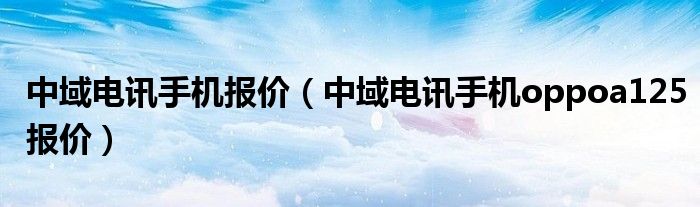 中域电讯手机报价【中域电讯手机oppoa125报价】