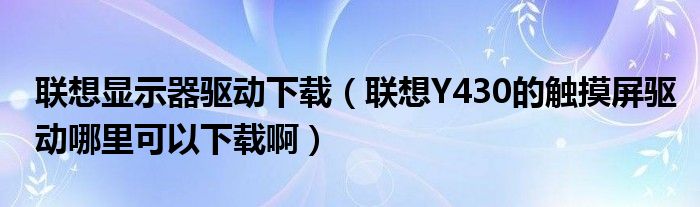 联想显示器驱动下载【联想Y430的触摸屏驱动哪里可以下载啊】