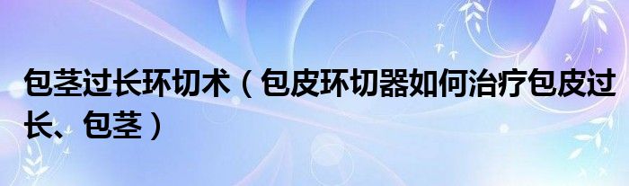 包茎过长环切术【包皮环切器如何治疗包皮过长、包茎】