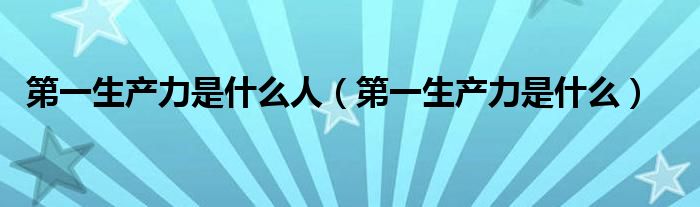 第一生产力是什么人【第一生产力是什么】