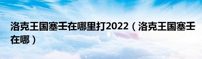 洛克王国塞壬在哪里打2022【洛克王国塞壬在哪】