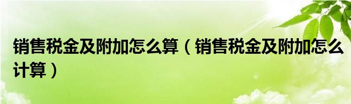 销售税金及附加怎么算【销售税金及附加怎么计算】