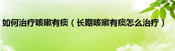 如何治疗咳嗽有痰【长期咳嗽有痰怎么治疗】