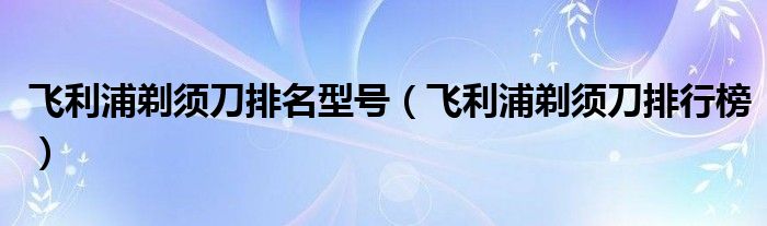 飞利浦剃须刀排名型号【飞利浦剃须刀排行榜】