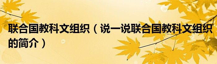 联合国教科文组织【说一说联合国教科文组织的简介】