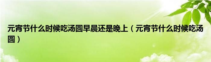 元宵节什么时候吃汤圆早晨还是晚上【元宵节什么时候吃汤圆】