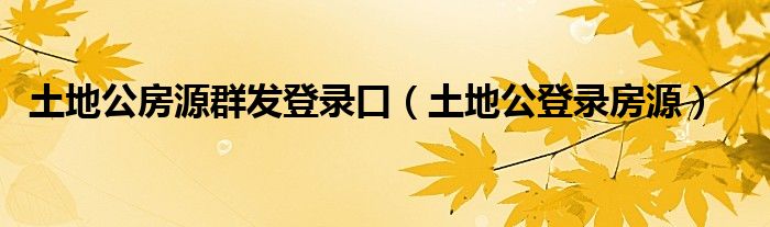 土地公房源群发登录口【土地公登录房源】