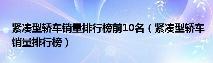 紧凑型轿车销量排行榜前10名【紧凑型轿车销量排行榜】