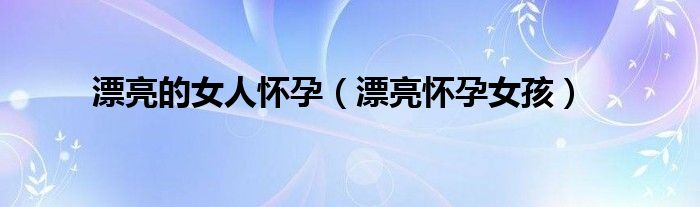 漂亮的女人怀孕【漂亮怀孕女孩】