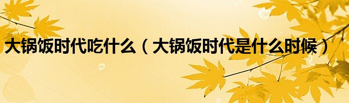 大锅饭时代吃什么【大锅饭时代是什么时候】