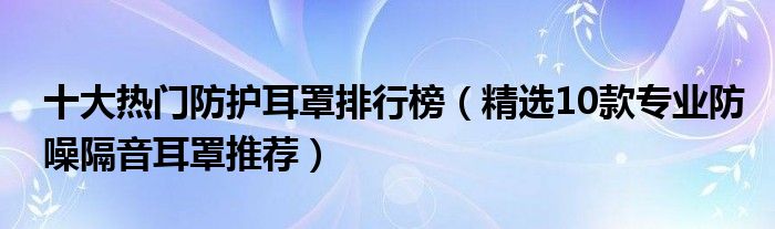 十大热门防护耳罩排行榜【精选10款专业防噪隔音耳罩推荐】