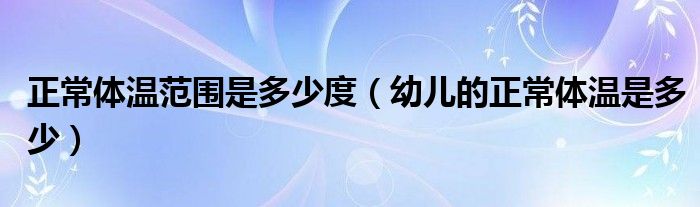 正常体温范围是多少度【幼儿的正常体温是多少】