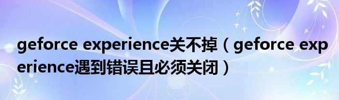 geforce experience关不掉【geforce experience遇到错误且必须关闭】