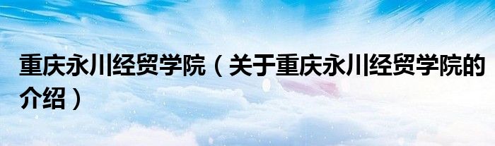 重庆永川经贸学院【关于重庆永川经贸学院的介绍】