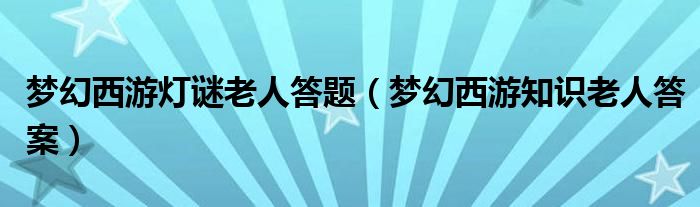 梦幻西游灯谜老人答题【梦幻西游知识老人答案】