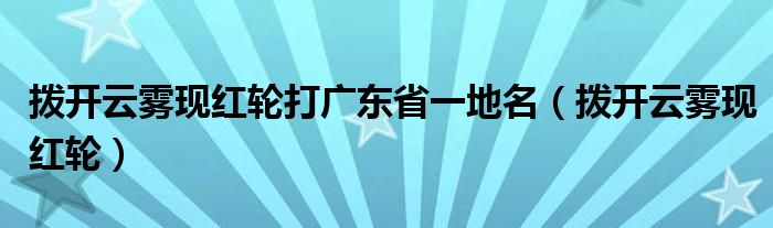 拨开云雾现红轮打广东省一地名【拨开云雾现红轮】