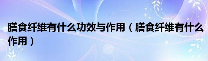 膳食纤维有什么功效与作用【膳食纤维有什么作用】