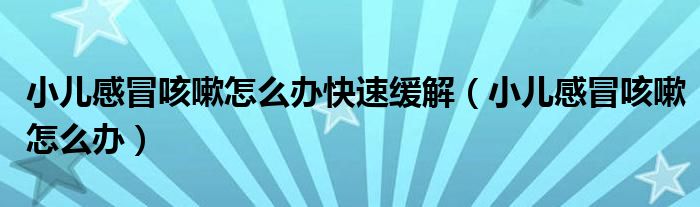 小儿感冒咳嗽怎么办快速缓解【小儿感冒咳嗽怎么办】