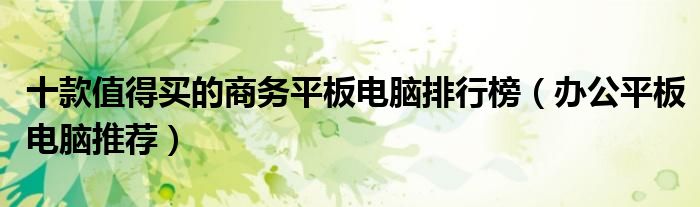 十款值得买的商务平板电脑排行榜【办公平板电脑推荐】