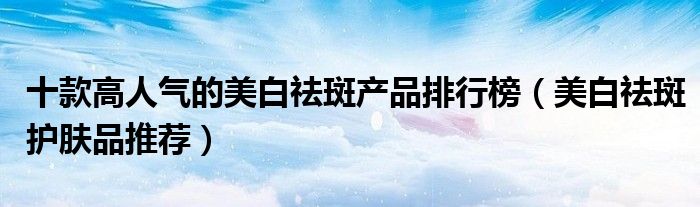 十款高人气的美白祛斑产品排行榜【美白祛斑护肤品推荐】