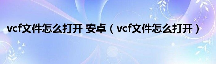 vcf文件怎么打开 安卓【vcf文件怎么打开】