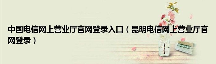 中国电信网上营业厅官网登录入口【昆明电信网上营业厅官网登录】