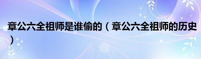 章公六全祖师是谁偷的【章公六全祖师的历史】