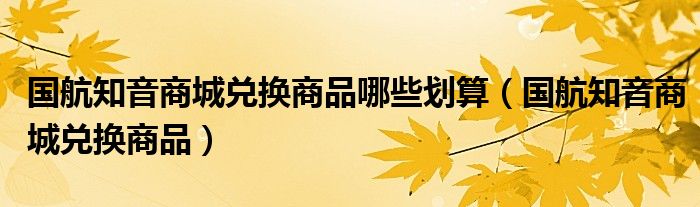 国航知音商城兑换商品哪些划算【国航知音商城兑换商品】