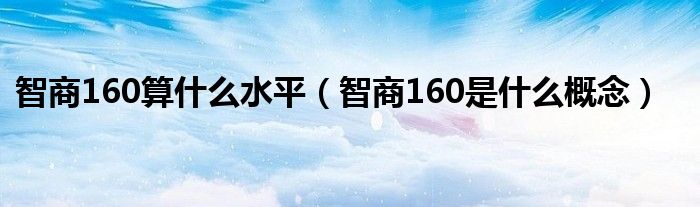 智商160算什么水平【智商160是什么概念】