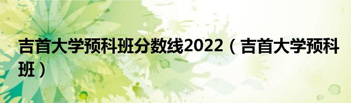 吉首大学预科班分数线2022【吉首大学预科班】