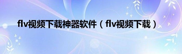 flv视频下载神器软件【flv视频下载】