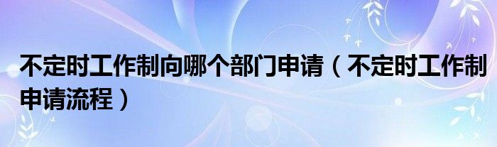 不定时工作制向哪个部门申请【不定时工作制申请流程】