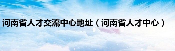 河南省人才交流中心地址【河南省人才中心】