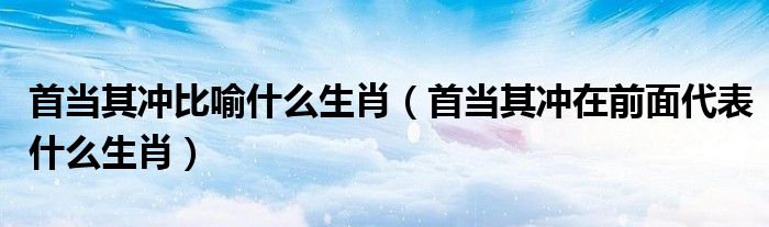 首当其冲比喻什么生肖【首当其冲在前面代表什么生肖】