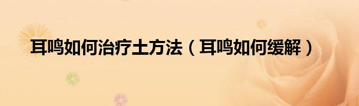 耳鸣如何治疗土方法【耳鸣如何缓解】