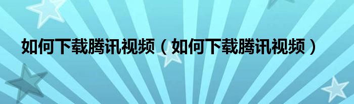 如何下载腾讯视频【如何下载腾讯视频】