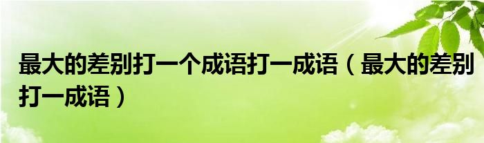 最大的差别打一个成语打一成语【最大的差别打一成语】