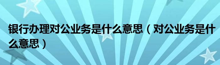 银行办理对公业务是什么意思【对公业务是什么意思】