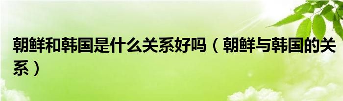 朝鲜和韩国是什么关系好吗【朝鲜与韩国的关系】