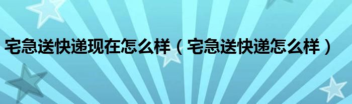 宅急送快递现在怎么样【宅急送快递怎么样】