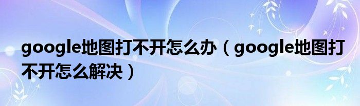 google地图打不开怎么办【google地图打不开怎么解决】