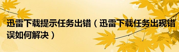 迅雷下载提示任务出错【迅雷下载任务出现错误如何解决】