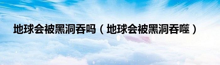 地球会被黑洞吞吗【地球会被黑洞吞噬】