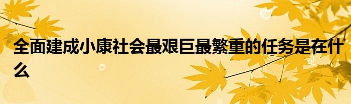 全面建成小康社会最艰巨最繁重的任务是在什么