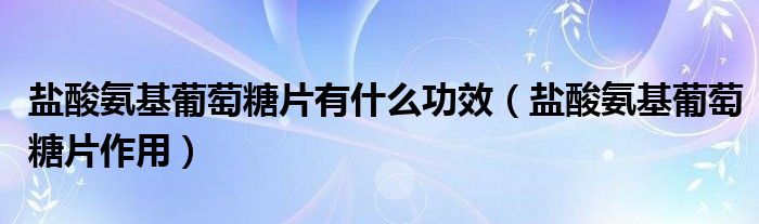 盐酸氨基葡萄糖片有什么功效【盐酸氨基葡萄糖片作用】