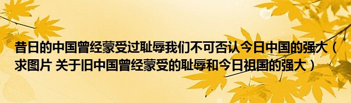 昔日的中国曾经蒙受过耻辱我们不可否认今日中国的强大【求图片 关于旧中国曾经蒙受的耻辱和今日祖国的强大】