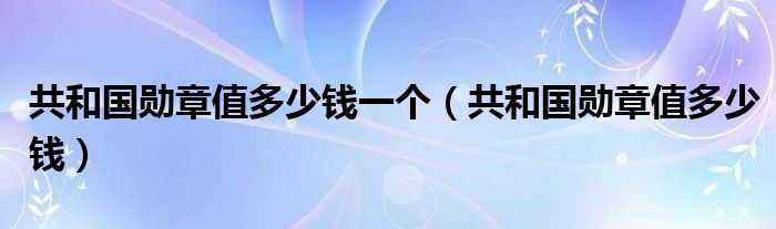 共和国勋章值多少钱一个【共和国勋章值多少钱】